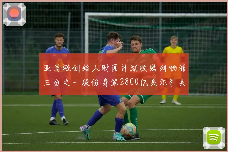 亚马逊创始人财团计划收购利物浦三分之一股份身家2800亿美元引关注