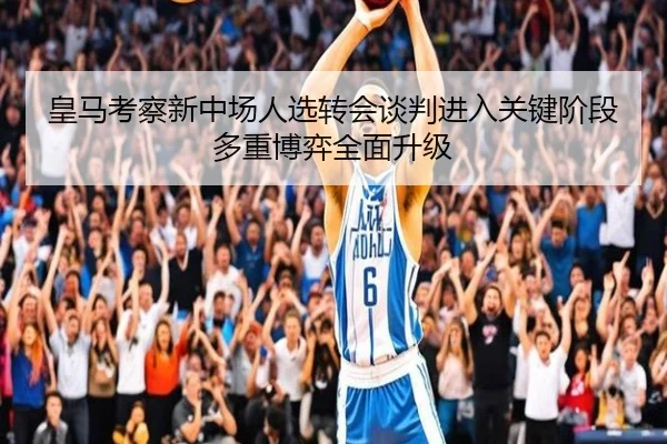 皇马考察新中场人选转会谈判进入关键阶段多重博弈全面升级
