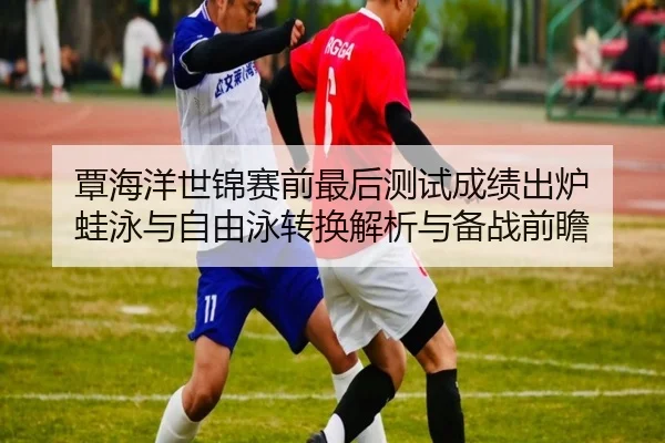 覃海洋世锦赛前最后测试成绩出炉 蛙泳与自由泳转换解析与备战前瞻