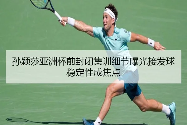 孙颖莎亚洲杯前封闭集训细节曝光接发球稳定性成焦点
