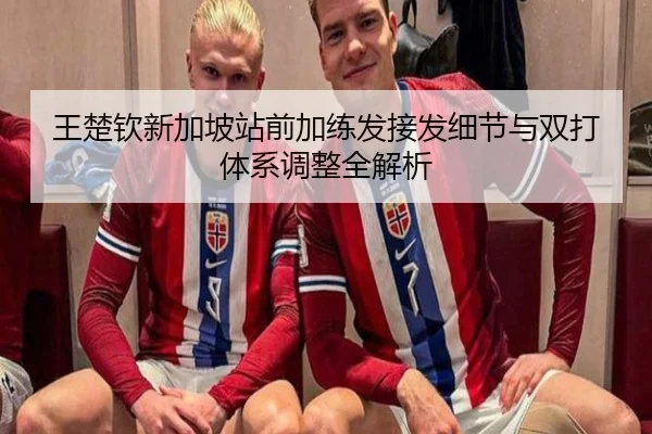 王楚钦新加坡站前加练发接发细节与双打体系调整全解析