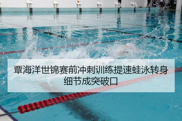 覃海洋世锦赛前冲刺训练提速蛙泳转身细节成突破口