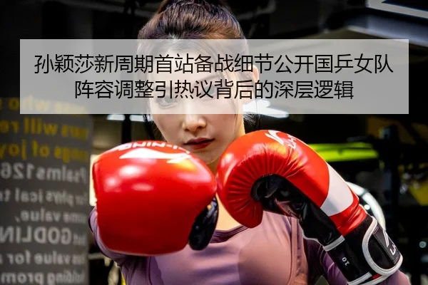孙颖莎新周期首站备战细节公开国乒女队阵容调整引热议背后的深层逻辑